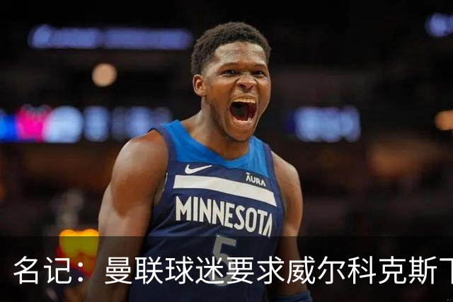 名记:曼联球迷要求威尔科克斯下课,球队引援不力引发不满